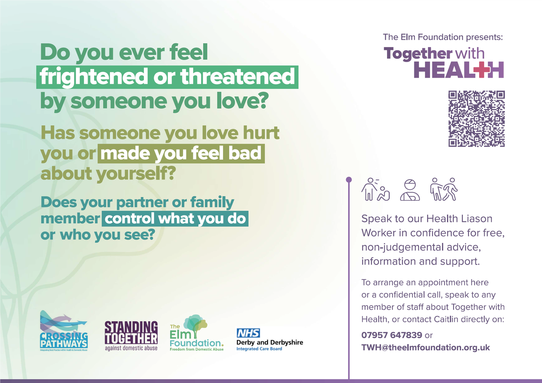 Do you ever feel frightened or threatened by someone you love? Has someone you love hurt you or made you feel bad about yourself? Does your partner or family memeber control what you do or who you see? Speak to our Health Liason Worker in conidence for free, non-judgemental advice, information and support. To arrange an appointment here or a confidential call, speak to any member of staff about Together with Health or contract Caitlin directly on 07957647839 or TWH@theelmfoundation.org.uk