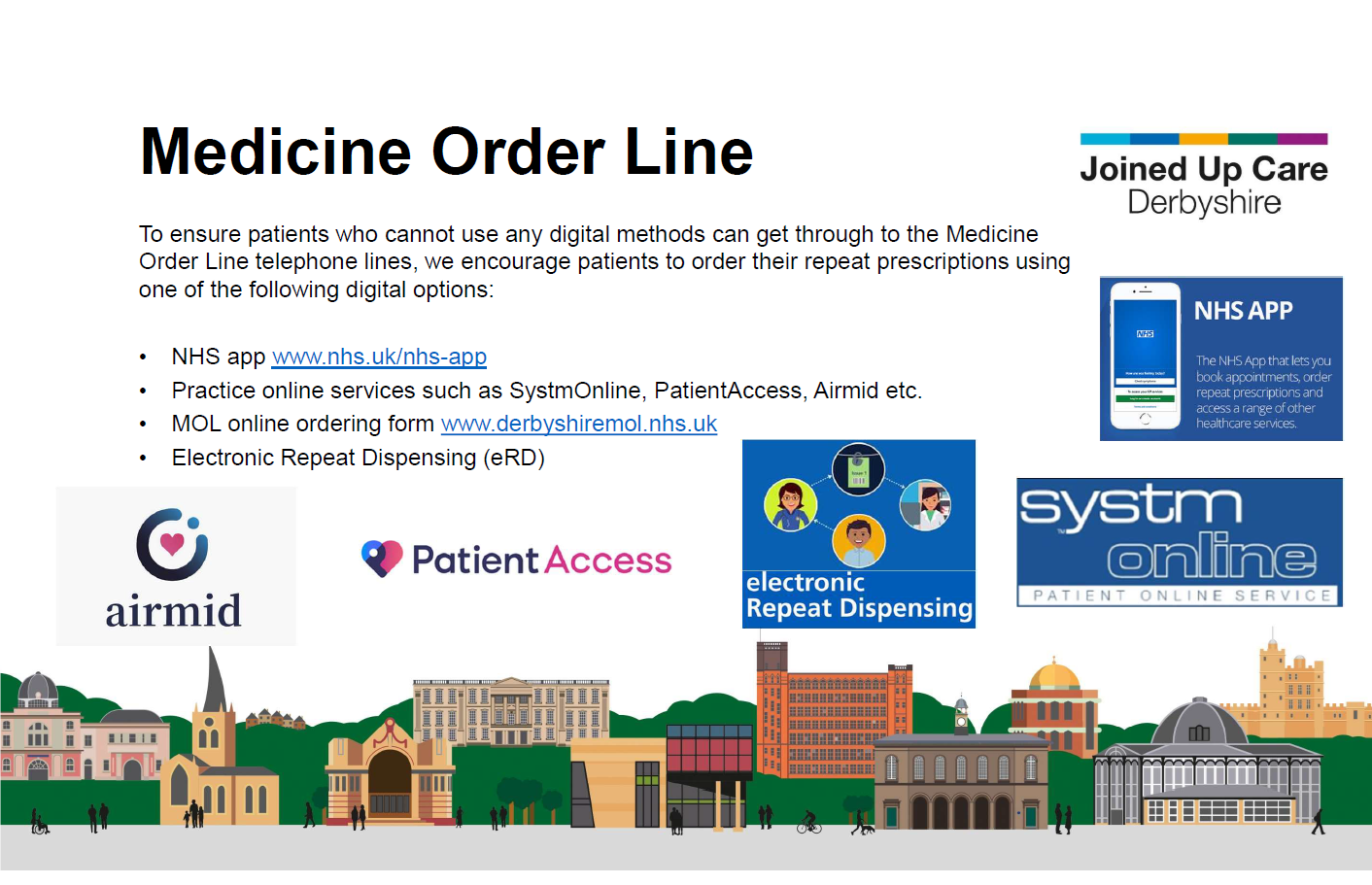 Medicine Order Line To ensure patients who cannot use any digital methods can get through to the Medicine Order Line telephone lines, we encourage patients to order their repeat prescriptions using one of the following digital options: • NHS app www.nhs.uk/nhs-app • Practice online services such as SystmOnline, PatientAccess, Airmid etc. • MOL online ordering form www.derbyshiremol.nhs.uk • Electronic Repeat Dispensing (eRD)